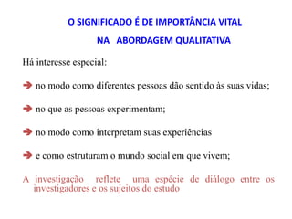 O SIGNIFICADO É DE IMPORTÂNCIA VITAL
NA ABORDAGEM QUALITATIVA
Há interesse especial:
 no modo como diferentes pessoas dão sentido às suas vidas;
 no que as pessoas experimentam;
 no modo como interpretam suas experiências
 e como estruturam o mundo social em que vivem;
A investigação reflete uma espécie de diálogo entre os
investigadores e os sujeitos do estudo
 