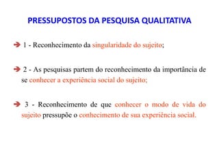 PRESSUPOSTOS DA PESQUISA QUALITATIVA
 1 - Reconhecimento da singularidade do sujeito;
 2 - As pesquisas partem do reconhecimento da importância de
se conhecer a experiência social do sujeito;
 3 - Reconhecimento de que conhecer o modo de vida do
sujeito pressupõe o conhecimento de sua experiência social.
 