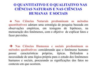  Nas Ciências Naturais predominam os métodos
quantitativos: adotam uma estratégia de pesquisa baseada em
observações empíricas, em testagens de hipóteses, na
mensuração dos fenômenos, com o objetivo de explicar fatos e
fazer previsões.
 Nas Ciências Humanas e sociais predominam os
métodos qualitativos: considerando que o fenômeno humano
possui características próprias, típicas. Defendem a
necessidade de uma lógica própria para o estudo dos fenômenos
humanos e sociais, procurando as significações dos fatos no
contexto em que ocorrem.
O QUANTITATIVO E O QUALITATIVO NAS
CIÊNCIAS NATURAIS E NAS CIÊNCIAS
HUMANAS E SOCIAIS
 