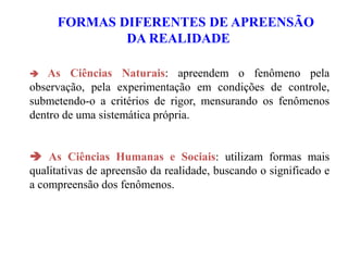 FORMAS DIFERENTES DE APREENSÃO
DA REALIDADE
 As Ciências Naturais: apreendem o fenômeno pela
observação, pela experimentação em condições de controle,
submetendo-o a critérios de rigor, mensurando os fenômenos
dentro de uma sistemática própria.
 As Ciências Humanas e Sociais: utilizam formas mais
qualitativas de apreensão da realidade, buscando o significado e
a compreensão dos fenômenos.
 