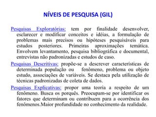 NÍVEIS DE PESQUISA (GIL)
Pesquisas Exploratórias: tem por finalidade desenvolver,
esclarecer e modificar conceitos e idéias, a formulação de
problemas mais precisos ou hipóteses pesquisáveis para
estudos posteriores. Primeiras aproximações temática.
Envolvem levantamento, pesquisa bibliográfica e documental,
entrevistas não padronizadas e estudos de caso.
Pesquisas Descritivas: propõe-se a descrever características de
determinada população ou fenômeno, problema ou objeto
estudo, associações de variáveis. Se destaca pela utilização de
técnicas padronizadas de coleta de dados.
Pesquisas Explicativas: propor uma teoria a respeito de um
fenômeno. Busca os porquês. Preocupam-se por identificar os
fatores que determinam ou contribuem para a ocorrência dos
fenômenos.Maior profundidade no conhecimento da realidade.
 