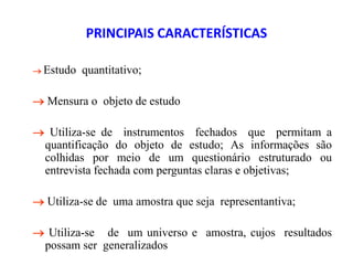 PRINCIPAIS CARACTERÍSTICAS
 Estudo quantitativo;
 Mensura o objeto de estudo
 Utiliza-se de instrumentos fechados que permitam a
quantificação do objeto de estudo; As informações são
colhidas por meio de um questionário estruturado ou
entrevista fechada com perguntas claras e objetivas;
 Utiliza-se de uma amostra que seja representantiva;
 Utiliza-se de um universo e amostra, cujos resultados
possam ser generalizados
 
