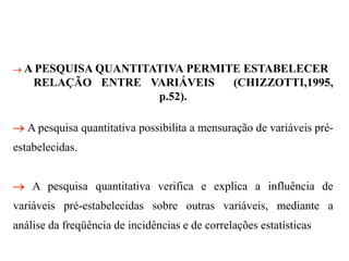  A PESQUISA QUANTITATIVA PERMITE ESTABELECER
RELAÇÃO ENTRE VARIÁVEIS (CHIZZOTTI,1995,
p.52).
 A pesquisa quantitativa possibilita a mensuração de variáveis pré-
estabelecidas.
 A pesquisa quantitativa verifica e explica a influência de
variáveis pré-estabelecidas sobre outras variáveis, mediante a
análise da freqüência de incidências e de correlações estatísticas
 