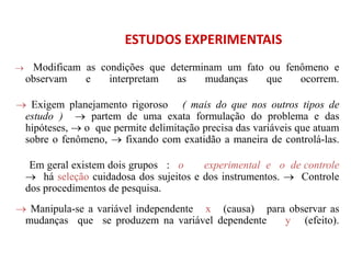 ESTUDOS EXPERIMENTAIS
 Modificam as condições que determinam um fato ou fenômeno e
observam e interpretam as mudanças que ocorrem.
 Exigem planejamento rigoroso ( mais do que nos outros tipos de
estudo )  partem de uma exata formulação do problema e das
hipóteses,  o que permite delimitação precisa das variáveis que atuam
sobre o fenômeno,  fixando com exatidão a maneira de controlá-las.
Em geral existem dois grupos : o experimental e o de controle
 há seleção cuidadosa dos sujeitos e dos instrumentos.  Controle
dos procedimentos de pesquisa.
 Manipula-se a variável independente x (causa) para observar as
mudanças que se produzem na variável dependente y (efeito).
 