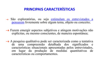 PRINCIPAIS CARACTERÍSTICAS
 São exploratórias, ou seja estimulam os entrevistados a
pensarem livremente sobre algum tema, objeto ou conceito;
 Fazem emergir aspectos subjetivos e atingem motivações não
explícitas, ou mesmo conscientes, de maneira espontânea;
 A pesquisa qualitativa pode ser caracterizada como a tentativa
de uma compreensão detalhada dos significados e
características situacionais apresentadas pelos entrevistados,
em lugar da produção de medidas quantitativas de
características ou comportamentos.
 