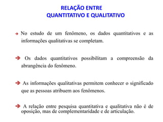 RELAÇÃO ENTRE
QUANTITATIVO E QUALITATIVO
 No estudo de um fenômeno, os dados quantitativos e as
informações qualitativas se completam.
 Os dados quantitativos possibilitam a compreensão da
abrangência do fenômeno.
 As informações qualitativas permitem conhecer o significado
que as pessoas atribuem aos fenômenos.
 A relação entre pesquisa quantitativa e qualitativa não é de
oposição, mas de complementaridade e de articulação.
 