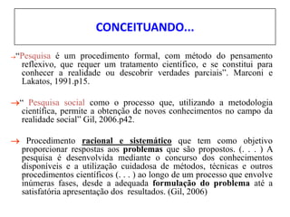 CONCEITUANDO...
“Pesquisa é um procedimento formal, com método do pensamento
reflexivo, que requer um tratamento científico, e se constitui para
conhecer a realidade ou descobrir verdades parciais”. Marconi e
Lakatos, 1991.p15.
“ Pesquisa social como o processo que, utilizando a metodologia
científica, permite a obtenção de novos conhecimentos no campo da
realidade social” Gil, 2006.p42.
 Procedimento racional e sistemático que tem como objetivo
proporcionar respostas aos problemas que são propostos. (. . . ) A
pesquisa é desenvolvida mediante o concurso dos conhecimentos
disponíveis e a utilização cuidadosa de métodos, técnicas e outros
procedimentos científicos (. . . ) ao longo de um processo que envolve
inúmeras fases, desde a adequada formulação do problema até a
satisfatória apresentação dos resultados. (Gil, 2006)
 