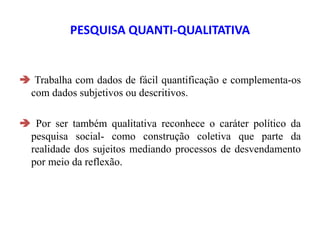 PESQUISA QUANTI-QUALITATIVA
 Trabalha com dados de fácil quantificação e complementa-os
com dados subjetivos ou descritivos.
 Por ser também qualitativa reconhece o caráter político da
pesquisa social- como construção coletiva que parte da
realidade dos sujeitos mediando processos de desvendamento
por meio da reflexão.
 