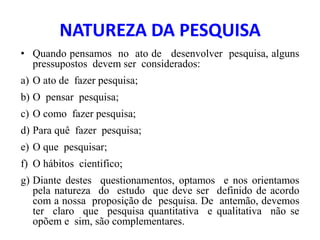 NATUREZA DA PESQUISA
• Quando pensamos no ato de desenvolver pesquisa, alguns
pressupostos devem ser considerados:
a) O ato de fazer pesquisa;
b) O pensar pesquisa;
c) O como fazer pesquisa;
d) Para quê fazer pesquisa;
e) O que pesquisar;
f) O hábitos cientifico;
g) Diante destes questionamentos, optamos e nos orientamos
pela natureza do estudo que deve ser definido de acordo
com a nossa proposição de pesquisa. De antemão, devemos
ter claro que pesquisa quantitativa e qualitativa não se
opõem e sim, são complementares.
 
