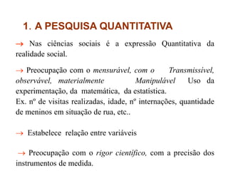 1. A PESQUISA QUANTITATIVA
 Nas ciências sociais é a expressão Quantitativa da
realidade social.
 Preocupação com o mensurável, com o Transmissível,
observável, materialmente Manipulável Uso da
experimentação, da matemática, da estatística.
Ex. nº de visitas realizadas, idade, nº internações, quantidade
de meninos em situação de rua, etc..
 Estabelece relação entre variáveis
 Preocupação com o rigor científico, com a precisão dos
instrumentos de medida.
 