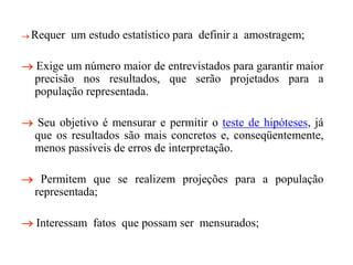  Requer um estudo estatístico para definir a amostragem;
 Exige um número maior de entrevistados para garantir maior
precisão nos resultados, que serão projetados para a
população representada.
 Seu objetivo é mensurar e permitir o teste de hipóteses, já
que os resultados são mais concretos e, conseqüentemente,
menos passíveis de erros de interpretação.
 Permitem que se realizem projeções para a população
representada;
 Interessam fatos que possam ser mensurados;
 