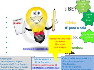 Livro
                                                                             de mão
                                                                               em
                 O que podes fazer na BE?                                     mão

                                                                                      Banco
     ▪ Ler, ouvir música, ver filmes;                                                   de
                                                                                      livros
     ▪ Requisitar obras para leitura domiciliária;
             SUGERE:

     ▪ Requisitar documentação da BE/CRE para a sala
         de aula;                                                                 Máquinas
     ▪ Trabalhar individualmente e/ou uma frase Dedicar-lhe em grupo;
                                                                                   gráficas

     ▪ Utilizar os computadores (2 alunos/pc);       Um poema
                                                     Um texto
     ▪ Contar com apoio na procura de documentos;
                     biblioteca@espombal.edu.pt
                                                    Uma imagem
                                                          …
     ▪ Participar em atividades de dinamização.
     …
•Exposições:                    Mês da Biblioteca           •Concurso Nacional de Leitura;
Dia europeu das línguas;          22 de Outubro…            • Encontro com autores;
Roménia; PAPS; 5 de Outubro, … Uma mensagem para a BE       •Dia da poesia;
• Projetos: Conhecer a Cidade  bibloteca@espombal.edu.pt    • Semana origamica
 