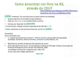 ORGANIZAÇÃO DO FUNDO DOCUMENTAL
                                                                                     O fundo documental da BE, em
                                                                                     regime de acesso direto e livre às
                                                                                     estantes, está organizado por nove
                                                                                     áreas do conhecimento, segundo a
                                                                                     Classificação Decimal Universal
                                                                                     (CDU).
                                                  http://biblog-esps.blogspot.pt/2011/01/como-
                                                  encontrar-um-livro-na-biblioteca.html
COTA: “endereço” (no caso dos livros na parte inferior da lombada).                    CDU               Classe
                                                                                                  Generalidades. Obras
•   localiza cada livro numa determinada prateleira.                                  Classe 0   de Referência
                                                                                                 (enciclopédias,
•   Pode ser alfanumérica ou simplesmente numérica.                                              dicionários, atlas,
                                                                                                 informática…)

• Começa por depender do assunto.                                                     Classe 1   Filosofia. Psicologia.

1ª linha da cota: notação numérica equivalente da CDU (de 0 a 9)                      Classe 2   Religião. Teologia.
                                                                                      Classe 3   Ciências Sociais.
2ªlinha: colocamos as três primeiras letras do apelido do autor.                                 Estatística, Política,
                                                                                                 Economia.
                                                                                      Classe 4   Inexistente.

Exemplo(s):                                                                       Classe 5       Matemática. Ciências
                                                                                                 Naturais (Astronomia,
livros começados por:                                                                            Física, Química,
                                                                                                 Botânica, Zoologia…)
• 3: estante que pertencem à classe 3 - Ciências Sociais, porque falam de população, 6
                                                                                  Classe         Ciências Aplicadas.
                                                                                                 Medicina. Tecnologia
     sociedade, economia, direitos humanos, consumo e consumidores, etc.                          (alimentação,
                                                                                                 educação sexual,
                                                                                                 agricultura…)

•   504 (Ciências do Meio Ambiente) COS (Apelido do autor)                           Classe 7    Arte. Recreação.
                                                                                                 Entretenimento.

•   LEVY, João Quinhones [et al] - O mercado dos resíduos em Portugal. [Lisboa]: Associação de   Desporto.
                                                                                                  (Arquitetura,
    Empresas Portuguesas para o Sector do Ambiente, 2002.                                        Desenho, Pintura,
                                                                                                 Jogos…)
    no catálogo encontrarias a seguinte cota: 628.5 LEV                              Classe 8    Língua. Linguística.
                                                                                                 Literatura.
    O que é que este código representa?                                                          (gramáticas,
                                                                                                 romance, poesia,
                                           628.5 LEV                                             contos, teatro…)
                                                                                      Classe 9   Geografia. Biografia.
                                                                                                 História.
 