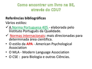 Referências bibliográficas
Vários estilos:
 A Norma Portuguesa 405 - elaborada pelo
  Instituto Português da Qualidade.
 Normas internacionais: mais direcionadas para
  determinada área científica.
• O estilo da APA - American Psychological
  Association
• O MLA - Modern Language Association
• O CSE : para Biologia e outras Ciências.
 