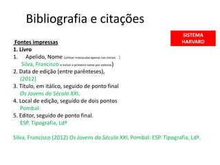 Bibliografia e citações
                                                                      SISTEMA
Fontes impressas                                                      HARVARD
1. Livro
1. Apelido, Nome (utilizar maiúsculas apenas nas iniciais :
    Silva, Francisco e incluir o primeiro nome por extenso)
2. Data de edição (entre parênteses),
   (2012)
3. Título, em itálico, seguido de ponto final
   Os Jovens do Século XXI.
4. Local de edição, seguido de dois pontos
   Pombal:
5. Editor, seguido de ponto final.
   ESP. Tipografia, Ldª

Silva, Francisco (2012) Os Jovens do Século XXI. Pombal: ESP. Tipografia, Ldª.
 