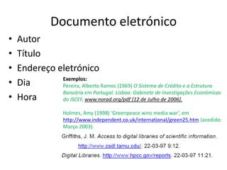 Documento eletrónico
•   Autor
•   Título
•   Endereço eletrónico
•   Dia       Exemplos:
              Pereira, Alberto Ramos (1969) O Sistema de Crédito e a Estrutura
              Bancária em Portugal. Lisboa: Gabinete de Investigações Económicas
•   Hora      do ISCEF, www.norad.org/pdf [12 de Julho de 2006].

                     Holmes, Amy (1998) ‘Greenpeace wins media war’, em
                     http://www.independent.co.uk/international/green25.htm (acedido:
                     Março 2003).
 