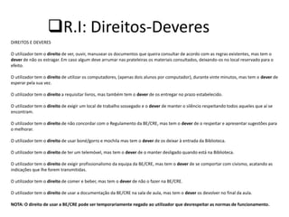 R.I: Direitos-Deveres
DIREITOS E DEVERES

O utilizador tem o direito de ver, ouvir, manusear os documentos que queira consultar de acordo com as regras existentes, mas tem o
dever de não os estragar. Em caso algum deve arrumar nas prateleiras os materiais consultados, deixando-os no local reservado para o
efeito.

O utilizador tem o direito de utilizar os computadores, (apenas dois alunos por computador), durante vinte minutos, mas tem o dever de
esperar pela sua vez.

O utilizador tem o direito a requisitar livros, mas também tem o dever de os entregar no prazo estabelecido.

O utilizador tem o direito de exigir um local de trabalho sossegado e o dever de manter o silêncio respeitando todos aqueles que aí se
encontram.

O utilizador tem o direito de não concordar com o Regulamento da BE/CRE, mas tem o dever de o respeitar e apresentar sugestões para
o melhorar.

O utilizador tem o direito de usar boné/gorro e mochila mas tem o dever de os deixar à entrada da Biblioteca.

O utilizador tem o direito de ter um telemóvel, mas tem o dever de o manter desligado quando está na Biblioteca.

O utilizador tem o direito de exigir profissionalismo da equipa da BE/CRE, mas tem o dever de se comportar com civismo, acatando as
indicações que lhe forem transmitidas.

O utilizador tem o direito de comer e beber, mas tem o dever de não o fazer na BE/CRE.

O utilizador tem o direito de usar a documentação da BE/CRE na sala de aula, mas tem o dever os devolver no final da aula.

NOTA: O direito de usar a BE/CRE pode ser temporariamente negado ao utilizador que desrespeitar as normas de funcionamento.
 