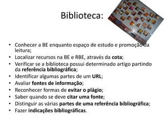 Biblioteca:

• Conhecer a BE enquanto espaço de estudo e promoção da
  leitura;
• Localizar recursos na BE e RBE, através da cota;
• Verificar se a biblioteca possui determinado artigo partindo
  da referência bibliográfica;
• Identificar algumas partes de um URL;
• Avaliar fontes de informação;
• Reconhecer formas de evitar o plágio;
• Saber quando se deve citar uma fonte;
• Distinguir as várias partes de uma referência bibliográfica;
• Fazer indicações bibliográficas.
 