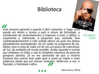 Biblioteca


Esta semana aprendi o quanto é fácil contentar o Tuga: uma
queda em direto e temos o país a reluzir de felicidade, a
estrebuchar de contentamento, a esquecer a crise, o défice, o     112 páginas
orçamento e, sobretudo, a pequenez que, somada, leva                   9,95 €
confrangedoramente a este estado alarve ao qual nos fomos
placidamente acomodando. Ao ter caído no programa da Sic,
Ídolos, levei a casa de cada um de nós um pouco de esperança,
de luz, da ambição há muito perdida. Ainda coçando a careca
que embateu no chão, e sob os holofotes cáusticos do povo de
gengivas abertas, já eu me apercebia de que a miséria
humana dos outros leva cada qual a sentir-se maior e mais
poderoso ainda que por breves instantes. Valha-nos a net, o
Youtube, o Facebook e afins.
                                              (Abrunhosa, 2012)
 