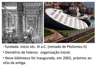 • fundada: início séc. III a.C. (reinado de Ptolomeu II)
• Demétrio de Faleros: organização inicial.
• Nova biblioteca foi inaugurada, em 2002, próximo ao
sítio da antiga.
 