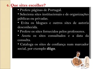 Prefere páginas de Portugal. Seleciona sites institucionais e de organizações públicas ou privadas. Evita os blogues e outros sites de autoria desconhecida. Prefere os sites fornecidos pelos professores. Anota os sites consultados e a data da consulta. Cataloga os sites de confiança num marcador social, por exemplo  diigo . 4. Que sites escolher? 