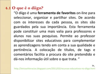 “ O diigo é uma  ferramenta de favoritos  on-line para seleccionar, organizar e partilhar sites. De acordo com os interesses da cada pessoa, os sites são guardados pela sua importância. Esta ferramenta pode constituir uma mais valia para professores e alunos nas suas pesquisas. Permite ao professor disponibilizar sites educativos para complementar as aprendizagens tendo em conta a sua qualidade e pertinência. A colocação de títulos, de tags e comentários facilita a procura do site pretendido e dá-nos informação útil sobre o que trata. “ in,  http://letraseliteracias.blogspot.com/2011/03/recursos-educativos-no-diigo.html 4.1 O que é o diigo? 