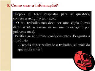 Depois de teres respostas para as questões, começa a redigir o teu texto. O teu trabalho não deve ser uma cópia (deves dizer as ideias essenciais em menos espaço e por palavras tuas). Verifica se adquiriste conhecimentos. Pergunta a ti próprio: - Depois de ter realizado o trabalho, sei mais do que sabia antes? 5. Como usar a informação? 