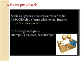 Segue as ligações e poderás aprender como PESQUISAR de forma eficiente na  Internet: http://e-criar.sapo.pt/   http://imgs.sapo.pt/e-criar/pdf/pesquisar/pesquisar.pdf 1. Como pesquisar? 