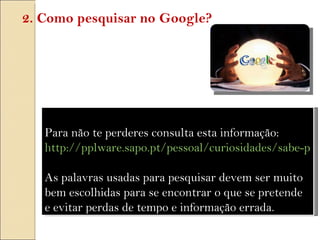 Para não te perderes consulta esta informação:  http://pplware.sapo.pt/pessoal/curiosidades/sabe-pesquisar-no-google/   As palavras usadas para pesquisar devem ser muito bem escolhidas para se encontrar o que se pretende e evitar perdas de tempo e informação errada. 2. Como pesquisar no Google? 