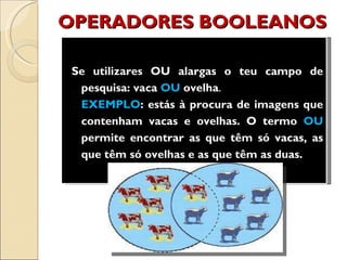 OPERADORES BOOLEANOS Se utilizares OU alargas o teu campo de pesquisa:   vaca  OU  ovelha . EXEMPLO : estás à procura de imagens que contenham vacas e ovelhas. O termo  OU  permite encontrar as que têm só vacas, as que têm só ovelhas e as que têm as duas. 