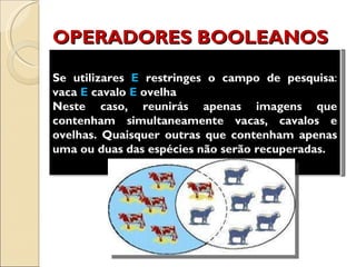 OPERADORES BOOLEANOS Se utilizares  E  restringes o campo de pesquisa :  vaca  E  cavalo  E  ovelha  Neste caso, reunirás apenas imagens que contenham simultaneamente vacas, cavalos e ovelhas. Quaisquer outras que contenham apenas uma ou duas das espécies não serão recuperadas. 