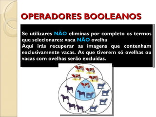 OPERADORES BOOLEANOS Se utilizares  NÃO  eliminas por completo os termos que selecionares: vaca  NÃO  ovelha Aqui irás recuperar as imagens que contenham exclusivamente vacas. As que tiverem só ovelhas ou vacas com ovelhas serão excluídas. 