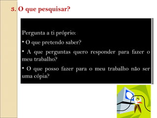 Pergunta a ti próprio: O que pretendo saber?  A que perguntas quero responder para fazer o meu trabalho? O que posso fazer para o meu trabalho não ser uma cópia? 3. O que pesquisar? 