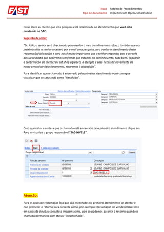 Título
Tipo de documento
Roteiro de Procedimentos
Procedimento Operacional Padrão
Deixe claro ao cliente que esta pesquisa está relacionada ao atendimento que você está
prestando no SAC.
Sugestão de script:
“Sr. João, o senhor será direcionado para avaliar o meu atendimento e reforço também que nos
próximos dias o senhor receberá por e-mail uma pesquisa para avaliar o atendimento desta
reclamação/solicitação e para nós é muito importante que o senhor responda, pois é através
da sua resposta que poderemos confirmar que estamos no caminho certo, tudo bem? (aguarde
a confirmação do cliente) a Fast Shop agradece a atenção e caso necessite novamente da
nossa central de Relacionamento, estaremos à disposição”.
Para identificar que o chamado é encerrado pelo primeiro atendimento você consegue
visualizar que o status está como “Resolvido”.
Caso queira ter a certeza que o chamado está encerrado pelo primeiro atendimento clique em
Parc e visualize o grupo responsável “SAC-NIVEL1”.
Atenção:
Para os casos de reclamação loja que são encerrados no primeiro atendimento se atentar e
não prometer o retorno para o cliente como, por exemplo: Reclamação de Vendedor/Gerente
em casos de dúvidas consulte a imagem acima, pois só podemos garantir o retorno quando o
chamado permanece com status “Encaminhado”.
 