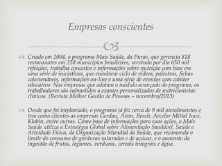 Empresas conscientes



 Criado em 2004, o programa Mais Saúde, da Puras, que gerencia 818
restaurantes em 258 municípios brasileiros, servindo por dia 650 mil
refeições, trabalha conceitos e informações sobre nutrição com base em
uma série de iniciativas, que envolvem ciclo de vídeos, palestras, fichas
colecionáveis, informações on-line e uma série de eventos com caráter
educativo. Nas empresas que adotam o módulo avançado do programa, os
trabalhadores são submetidos a exames personalizados de nutricionistas
clínicos. (Revista Melhor Gestão de Pessoas – novembro/2013)

 Desde que foi implantado, o programa já fez cerca de 9 mil atendimentos e
tem como clientes as empresas Gerdau, Avon, Bosch, Arcelor Mittal Inox,
Klabin, entre outras. Como base de informações para suas ações, o Mais
Saúde utiliza a Estratégia Global sobre Alimentação Saudável, Saúde e
Atividade Física, da Organização Mundial da Saúde, que recomenda o
limite do consumo de gorduras saturadas e de açúcar, e o aumento da
ingestão de frutas, legumes, verduras, cereais integrais e água.

 