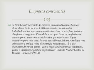Empresas conscientes


 A Ticket é outro exemplo de empresa preocupada com os hábitos
alimentares tanto de seus 1.200 colaboradores quanto dos
trabalhadores das suas empresas clientes. Para os seus funcionários,
ela oferece o programa Viva Melhor, no qual todos os profissionais
passam por exames com nutricionistas que montam cardápios
específicos para cada caso. Para os seus clientes, há um portal que traz
orientações e artigos sobre alimentação responsável. "É o que
chamamos de ganha-ganha - com a ingestão de alimentos saudáveis,
ganha o indivíduo e ganha a organização.”(Revista Melhor Gestão de
Pessoas – novembro/2013)

 