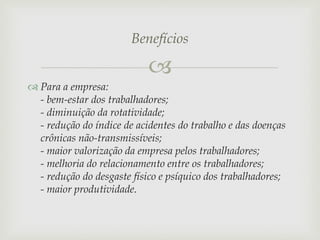 Benefícios


 Para a empresa:
- bem-estar dos trabalhadores;
- diminuição da rotatividade;
- redução do índice de acidentes do trabalho e das doenças
crônicas não-transmissíveis;
- maior valorização da empresa pelos trabalhadores;
- melhoria do relacionamento entre os trabalhadores;
- redução do desgaste físico e psíquico dos trabalhadores;
- maior produtividade.

 