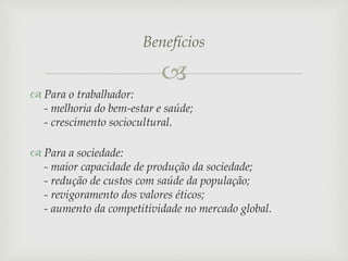 Benefícios


 Para o trabalhador:
- melhoria do bem-estar e saúde;
- crescimento sociocultural.
 Para a sociedade:
- maior capacidade de produção da sociedade;
- redução de custos com saúde da população;
- revigoramento dos valores éticos;
- aumento da competitividade no mercado global.

 