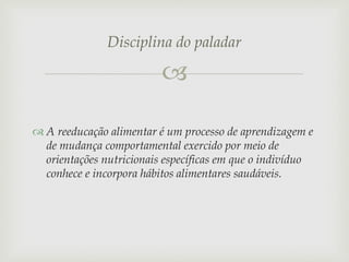 Disciplina do paladar


 A reeducação alimentar é um processo de aprendizagem e
de mudança comportamental exercido por meio de
orientações nutricionais específicas em que o indivíduo
conhece e incorpora hábitos alimentares saudáveis.

 