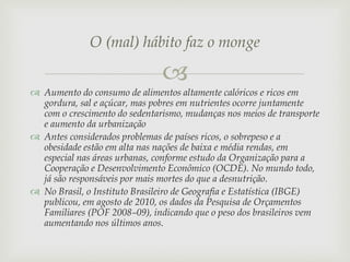 O (mal) hábito faz o monge


 Aumento do consumo de alimentos altamente calóricos e ricos em
gordura, sal e açúcar, mas pobres em nutrientes ocorre juntamente
com o crescimento do sedentarismo, mudanças nos meios de transporte
e aumento da urbanização
 Antes considerados problemas de países ricos, o sobrepeso e a
obesidade estão em alta nas nações de baixa e média rendas, em
especial nas áreas urbanas, conforme estudo da Organização para a
Cooperação e Desenvolvimento Econômico (OCDE). No mundo todo,
já são responsáveis por mais mortes do que a desnutrição.
 No Brasil, o Instituto Brasileiro de Geografia e Estatística (IBGE)
publicou, em agosto de 2010, os dados da Pesquisa de Orçamentos
Familiares (POF 2008–09), indicando que o peso dos brasileiros vem
aumentando nos últimos anos.

 