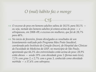 O (mal) hábito faz o monge


 O excesso de peso em homens adultos saltou de 18,5% para 50,1% —
ou seja, metade dos homens adultos já estava acima do peso — e
ultrapassou, em 2008–09, o excesso em mulheres, que foi de 28,7%
para 48%.
 No início de fevereiro, foram divulgados os resultados de um
levantamento realizado pelo Programa Meu Prato Saudável,
coordenado pelo Instituto do Coração (Incor), do Hospital das Clínicas
da Faculdade de Medicina da USP, no município de São Paulo,
apontando que 66,3% dos entrevistados estão acima do peso: 28,9%
estão obesos — sendo 19% com obesidade grau 1 (forma mais leve),
7,2% com grau 2, e 2,7% com o grau 3, conhecido como obesidade
mórbida — e 37,4% com sobrepeso.

 