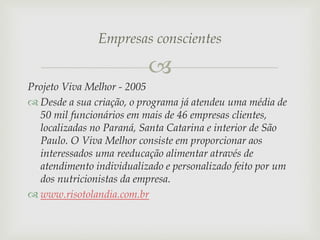 Empresas conscientes


Projeto Viva Melhor - 2005
 Desde a sua criação, o programa já atendeu uma média de
50 mil funcionários em mais de 46 empresas clientes,
localizadas no Paraná, Santa Catarina e interior de São
Paulo. O Viva Melhor consiste em proporcionar aos
interessados uma reeducação alimentar através de
atendimento individualizado e personalizado feito por um
dos nutricionistas da empresa.
 www.risotolandia.com.br

 