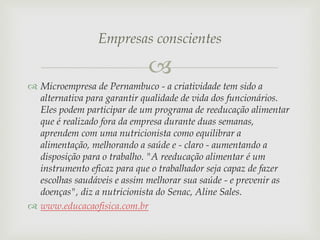 Empresas conscientes


 Microempresa de Pernambuco - a criatividade tem sido a
alternativa para garantir qualidade de vida dos funcionários.
Eles podem participar de um programa de reeducação alimentar
que é realizado fora da empresa durante duas semanas,
aprendem com uma nutricionista como equilibrar a
alimentação, melhorando a saúde e - claro - aumentando a
disposição para o trabalho. "A reeducação alimentar é um
instrumento eficaz para que o trabalhador seja capaz de fazer
escolhas saudáveis e assim melhorar sua saúde - e prevenir as
doenças", diz a nutricionista do Senac, Aline Sales.
 www.educacaofisica.com.br

 