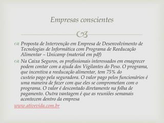 Empresas conscientes


 Proposta de Intervenção em Empresa de Desenvolvimento de
Tecnologias de Informática com Programa de Reeducação
Alimentar – Unicamp (material em pdf)
 Na Caixa Seguros, os profissionais interessados em emagrecer
podem contar com a ajuda dos Vigilantes do Peso. O programa,
que incentiva a reeducação alimentar, tem 75% do
custeio pago pela seguradora. O valor pago pelos funcionários é
uma maneira de fazer com que eles se comprometam com o
programa. O valor é descontado diretamente na folha de
pagamento. Outra vantagem é que as reuniões semanais
acontecem dentro da empresa
www.ativevida.com.br

 