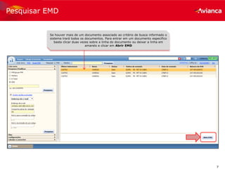 7
Pesquisar EMD
Se houver mais de um documento associado ao critério de busca informado o
sistema trará todos os documentos. Para entrar em um documento especifico
basta clicar duas vezes sobre a linha do documento ou deixar a linha em
amarelo e clicar em Abrir EMD
 