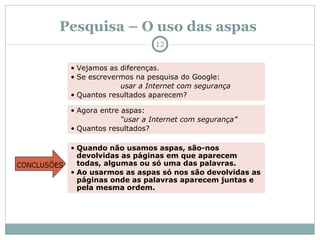 Pesquisa – O uso das aspas Vejamos as diferenças.  Se escrevermos na pesquisa do Google: usar a Internet com segurança Quantos resultados aparecem? Agora entre aspas:  “ usar a Internet com segurança” Quantos resultados? Quando não usamos aspas, são-nos devolvidas as páginas em que aparecem todas, algumas ou só uma das palavras. Ao usarmos as aspas só nos são devolvidas as páginas onde as palavras aparecem juntas e pela mesma ordem. 