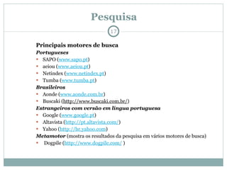Pesquisa Principais motores de busca Portugueses SAPO ( www.sapo.pt )  aeiou ( www.aeiou.pt )  Netindex ( www.netindex.pt )  Tumba ( www.tumba.pt )  Brasileiros Aonde ( www.aonde.com.br )  Buscaki ( http://www.buscaki.com.br/ )  Estrangeiros com versão em língua portuguesa Google ( www.google.pt )  Altavista ( http://pt.altavista.com/ )  Yahoo ( http://br.yahoo.com )  Metamotor  (mostra os resultados da pesquisa em vários motores de busca) Dogpile ( http://www.dogpile.com/  )  