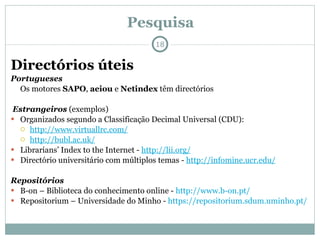Pesquisa Directórios úteis Portugueses Os motores  SAPO ,  aeiou  e  Netindex  têm directórios Estrangeiros   (exemplos) Organizados segundo a Classificação Decimal Universal (CDU): http://www.virtuallrc.com/   http://bubl.ac.uk/   Librarians’ Index to the Internet -  http://lii.org/   Directório universitário com múltiplos temas -  http://infomine.ucr.edu/   Repositórios B-on – Biblioteca do conhecimento online -  http://www.b-on.pt/   Repositorium – Universidade do Minho -  https://repositorium.sdum.uminho.pt/ 