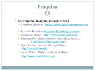 Pesquisa Multimedia (Imagens, música, vídeo) Creative Commons -  http://search.creativecommons.org/   Lycos Multimedia -  http://multimedia.lycos.com/   Classroom clipart -  http://classroomclipart.com/   FindSounds – efeitos sonoros, musicais, animais,...-  http://www.findsounds.com/   Open Photo – fotos de utilização livre -  http://openphoto.net/   Sound Click – Música de utilização livre -  http://www.soundclick.com/   