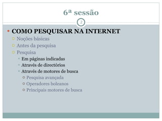 6ª sessão COMO PESQUISAR NA INTERNET Noções básicas Antes da pesquisa Pesquisa Em páginas indicadas Através de directórios Através de motores de busca Pesquisa avançada Operadores boleanos Principais motores de busca 